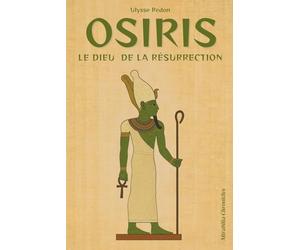 Osiris - Le dieu de la résurrection: Le mythe osirien, la mort, le démembrement et la résurrection d’Osiris, sa souveraineté sur l’au-delà