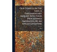 Our Consuls In The East, A Parliamentary Inquiry Into Their Proceedings Imperative, By An Anglo-levantine