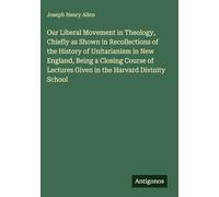 Our Liberal Movement in Theology, Chiefly as Shown in Recollections of the History of Unitarianism in New England, Being a Closing Course of Lectures Given in the Harvard Divinity School