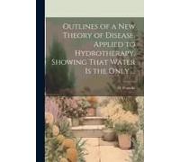 Outlines Of A New Theory Of Disease, Applied To Hydrotherapy, Showing That Water Is The Only ...