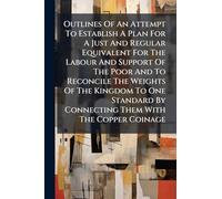 Outlines Of An Attempt To Establish A Plan For A Just And Regular Equivalent For The Labour And Support Of The Poor And To Reconcile The Weights Of ... By Connecting Them With The Copper Coinage