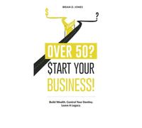 Over 50? Start Your Business!: Build Wealth. Control Your Destiny. Leave A Legacy.