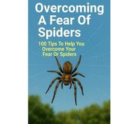 Overcoming A Fear Of Spiders: 100 Tips To Help You Overcome Your Fear Of Spiders