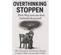 Overthinking stoppen - Dein Weg raus aus dem Gedankenkarussell: Mit Achtsamkeit, kleinen Übungen und neuen Gedankenroutinen zu innerer Ruhe und mentaler Freiheit