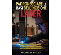 PADRONEGGIARE LE BASI DELL'INCISIONE LASER: Tecniche pratiche linee guida di sicurezza e progetti creativi per l'incisione laser moderna