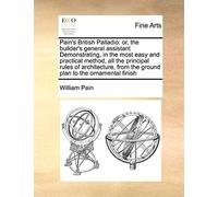 Pain's British Palladio: Or, The Builder's General Assistant Demonstrating, In The Most Easy And Practical Method, All The Principal Rules Of Architecture, From The Ground Plan To The Ornamental Finis