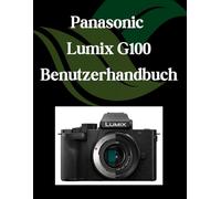 Panasonic Lumix G100 Benutzerhandbuch: Ein Schritt-für-Schritt-Handbuch für Anfänger und Fortgeschrittene, das wichtige Kamerafunktionen, kreative Techniken, Tipps, Tricks und mühelose