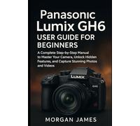 Panasonic Lumix GH6 User Guide for Beginners: A Complete Step-by-Step Manual to Master Your Camera, Unlock Hidden Features, and Capture Stunning Photos and Videos