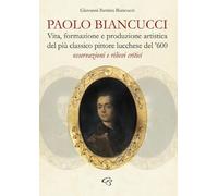 Paolo Biancucci. Vita, formazione e produzione artistica del più classico pittore lucchese del '600. Osservazioni e rilievi critici