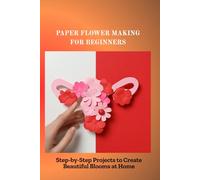 PAPER FLOWER MAKING FOR BEGINNERS: Step-by-Step Projects to Create Beautiful Blooms at Home