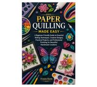 PAPER QUILLING MADE EASY: A Beginner-Friendly Guide to Essential Rolling Techniques, Creative Designs, Practical Projects, and Professional Finishing for Beautiful Handmade Creations
