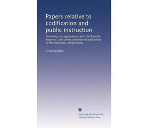 Papers relative to codification and public instruction including correspondence with the Russian emperor, and divers constituted authorities in the American United States. 2