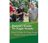 Parent's Guide To Eagle Scouts: How To Plan An Eagle Scout Project From An Outsider