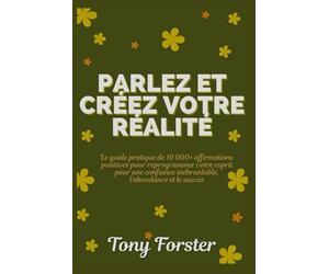 PARLEZ ET CRÉEZ VOTRE RÉALITÉ: Le guide pratique de 10 000+ affirmations positives pour reprogrammer votre esprit pour une confiance inébranlable, l'abondance et le succès