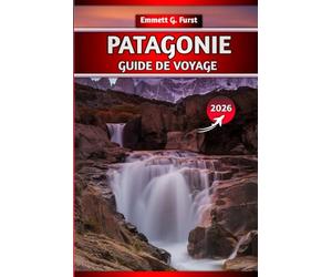 PATAGONIE GUIDE DE VOYAGE 2026: Explorez l'Argentine et le Chili : randonnées, itinéraires, cartes, conseils d'emballage et destinations incontournables pour les voyageurs d'aventure