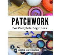 Patchwork For Complete Beginners: The Essential Guide for Beginners | Discover New Patchwork Techniques And Create Beautiful Quilts For Your Home And Loved Ones With No Previous Experience