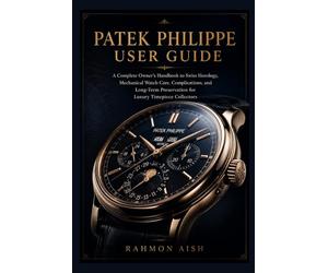 Patek Philippe User Guide: A Complete Owner’s Handbook to Swiss Horology, Mechanical Watch Care, Complications, and Long-Term Preservation for Luxury Timepiece Collectors
