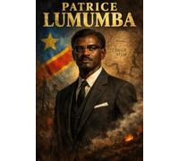 Patrice Lumumba: The Uncrowned Legacy: Congo’s First Prime Minister and the Fight for African Freedom