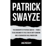 PATRICK SWAYZE: The Biography of Patrick Swayze - From a Texas Dreamer to the Star of Dirty Dancing and a Courageous Hollywood Icon
