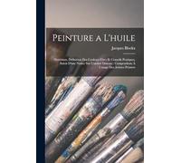 Peinture a L'huile: Matériaux, Définition Des Couleurs Fixes Et Conseils Pratiques, Suivis D'une Notice Sur L'ambre Dissous; Compendium À L'usage Des Artistes Peintres