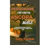 PERDONARE CIÒ CHE FA ANCORA MALE: Come lasciar andare i ricordi dolorosi per costruire un futuro che ami
