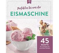 Perfektes Eis aus der Eismaschine: 45 Rezepte für cremiges Eis und feine Sorbets