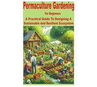 Permaculture Gardening For Beginners: A Practical Guide To Designing A Sustainable And Resilient Ecosystem