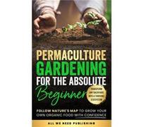 Permaculture Gardening for the Absolute Beginner Follow Natures Map to Grow Your Own Organic Food with Confidence and Transform Any Backyard Into a Thrivi All We Need PublishingAll We Need Publishing