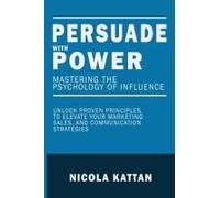 Persuade With Power: Mastering The Psychology Of Influence: Unlock Proven Principles To Elevate Your Marketing, Sales, And Communication Strategies