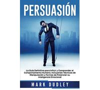 Persuasión: La Guía Definitiva Para Influir Y Comprender El Comportamiento Humano, Incluyendo Técnicas De Manipulación Y Formas De Potenciar Su Inteligencia Emocional