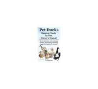 Pet Ducks. Keeping Ducks As Pets Owner's Manual. Ducks Behavior, Care, Housing, Feeding, Interacting, Breeding, Eggs And Health All Included.