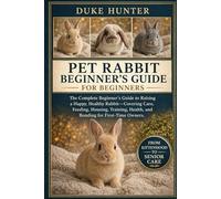 PET RABBIT BEGINNER’S GUIDE: The Complete Beginner’s Guide to Raising a Happy, Healthy Rabbit-Covering Care, Feeding, Housing, Training, Health, and Bonding for First-Time Owners.