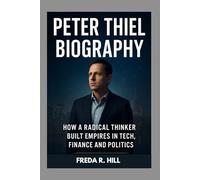 PETER THIEL BIOGRAPHY : HOW A RADICAL THINKER BUILT EMPIRES IN TECH, FINANCE AND POLITICS: THE LIFE AND LEGACY OF A TECH REVOLUTIONARY