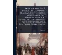 Petit Vocabulaire Ã L'usage Des Canadiens-Français, Contenant Les Mots Dont Il Faut Rã(C)Pandre L'usage, Et Signalant Les Barbarismes Qu'il Faut ÃViter, Pour Bien Parler Notre Langue