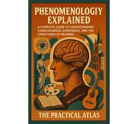 Phenomenology Explained: A Complete Guide to Understanding Consciousness, Experience, and the Structures of Meaning