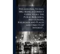 Philadelphia To-Day, 1882. Being A Correct Guide To All The Public Buildings, Institutions, Railroads And Places And Objects Of Interest ..