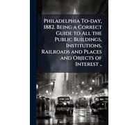 Philadelphia To-day, 1882. Being a Correct Guide to All the Public Buildings, Institutions, Railroads and Places and Objects of Interest ..
