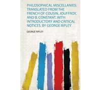Philosophical Miscellanies: Translated from the French of Cousin, Jouffroy, and B. Constant. With Introductory and Critical Notices. by George Ripley
