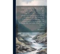 Philosophie Des Beaux-Arts Appliquée À La Peinture, Contenant L'esthétique, Ses Applications, La Loi Des Opposants Harmonieux Des Couleurs Et Des Mili