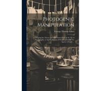 Photogenic Manipulation: Containing The Theory And Plain Instructions In The Art Of Photography, Or The Production Of Pictures Through The Agen
