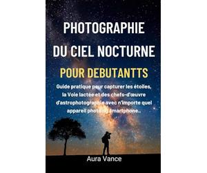 Photographie du ciel nocturne pour débutants: Guide pratique pour capturer les étoiles, la Voie lactée et des chefs-d'œuvre d'astrophotographie avec n'importe quel appareil photo ou smartphone