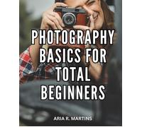 Photography Basics For Total Beginners: Your Complete Guide To Capturing The Perfect Shot Unleash Your Creativity And Learn Professional Photography Techniques