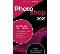 Photoshop: 2021 La Guida Completa A Tutte Le Tecniche Professionali Di Grafica E Fotografia. Scopri Tutti I Segreti Di Photoshop Cc.