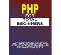 PHP For Total Beginners: A Project-Based, Practical Step-By-Step Introduction To Fundamentals Of PHP