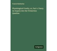 Physiological Cruelty, or, Fact v. Fancy. An Inquiry into the Vivisection Question