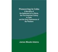 Pioneering in Cuba A Narrative of the Settlement of La Gloria the First American Colony in Cuba and the Early Experiences of the Pioneers - James Meade Ad James Meade AdamsJames Meade Adams (Auteur)