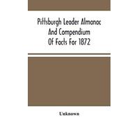 Pittsburgh Leader Almanac And Compendium Of Facts For 1872; Also Business Directory Containing, Besides All Useful Information Given In An Ordinary Almanac, The Principal Events