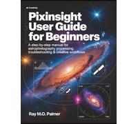 PixInsight User Guide for Beginners: A Step-by-Step Manual for Astrophotography Processing, Troubleshooting & Creative Workflows