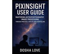 PIXINSIGHT USER GUIDE: Mastering Astrophotography Image Processing Through Practical, Step-by-Step Storytelling