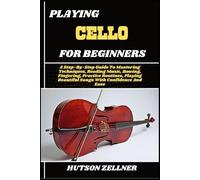 PLAYING CELLO FOR BEGINNERS: A Step-By-Step Guide To Mastering Techniques, Reading Music, Bowing, Fingering, Practice Routines, Playing Beautiful Songs With Confidence And Ease